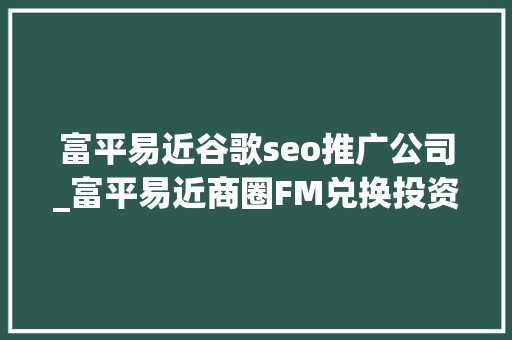 富平易近谷歌seo推广公司_富平易近商圈FM兑换投资平台旗下王牌项目 富平易近谷歌seo推广公司_富平易近商圈FM兑换投资平台旗下王牌项目 百度SEO