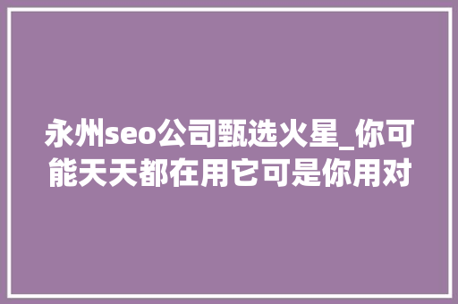 永州seo公司甄选火星_你可能天天都在用它可是你用对了吗 永州seo公司甄选火星_你可能天天都在用它可是你用对了吗 百度SEO