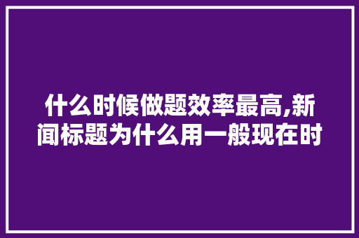 什么时候做题效率最高,新闻标题为什么用一般现在时。 什么时候做题效率最高,新闻标题为什么用一般现在时。 搜狗SEO