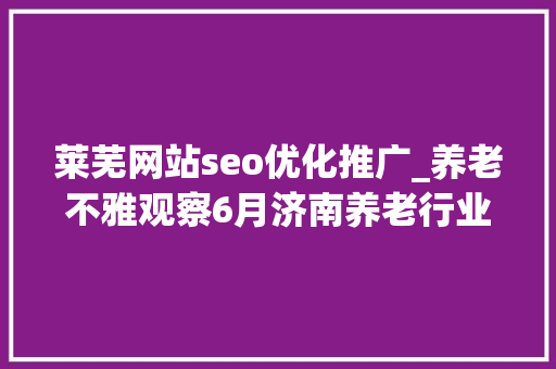 莱芜网站seo优化推广_养老不雅观察6月济南养老行业传播力宣告 比较上个月降142 莱芜网站seo优化推广_养老不雅观察6月济南养老行业传播力宣告 比较上个月降142 必应SEO