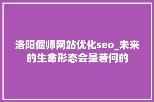 洛阳偃师网站优化seo_未来的生命形态会是若何的 洛阳偃师网站优化seo_未来的生命形态会是若何的 SEO关键词