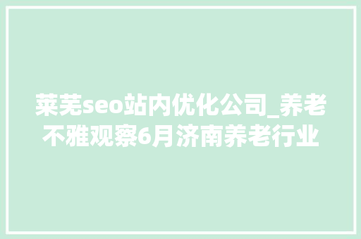 莱芜seo站内优化公司_养老不雅观察6月济南养老行业传播力宣告 比较上个月降142 莱芜seo站内优化公司_养老不雅观察6月济南养老行业传播力宣告 比较上个月降142 网站建设公司