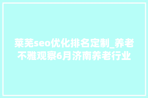 莱芜seo优化排名定制_养老不雅观察6月济南养老行业传播力宣告 比较上个月降142 莱芜seo优化排名定制_养老不雅观察6月济南养老行业传播力宣告 比较上个月降142 必应SEO