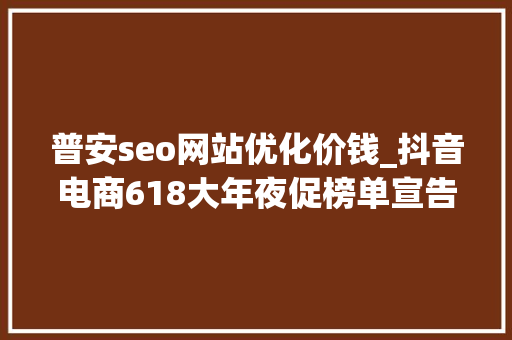 普安seo网站优化价钱_抖音电商618大年夜促榜单宣告货架场与内容场双引擎驱动 普安seo网站优化价钱_抖音电商618大年夜促榜单宣告货架场与内容场双引擎驱动 SEO关键词