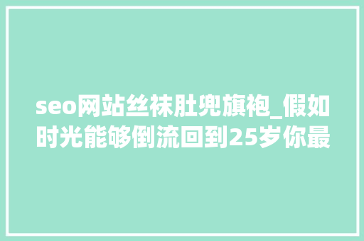 seo网站丝袜肚兜旗袍_假如时光能够倒流回到25岁你最想做什么 seo网站丝袜肚兜旗袍_假如时光能够倒流回到25岁你最想做什么 搜狗SEO