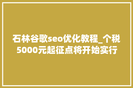 石林谷歌seo优化教程_个税5000元起征点将开始实行腾讯内部构架大年夜调解马斯克辞去特斯拉董事长职务 石林谷歌seo优化教程_个税5000元起征点将开始实行腾讯内部构架大年夜调解马斯克辞去特斯拉董事长职务 神马SEO
