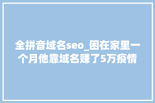 全拼音域名seo_困在家里一个月他靠域名赚了5万疫情之下的收集创富机会 网站建设公司 全拼音域名seo_困在家里一个月他靠域名赚了5万疫情之下的收集创富机会 全拼音域名seo_困在家里一个月他靠域名赚了5万疫情之下的收集创富机会 网站建设公司