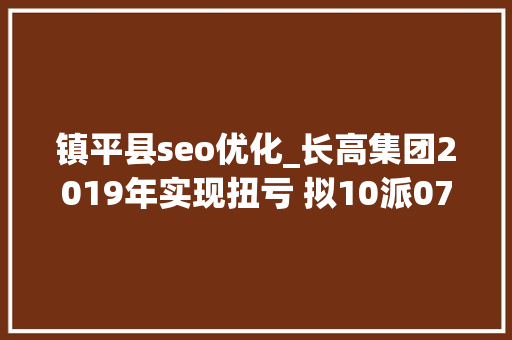 镇平县seo优化_长高集团2019年实现扭亏 拟10派07元 镇平县seo优化_长高集团2019年实现扭亏 拟10派07元 搜狗SEO