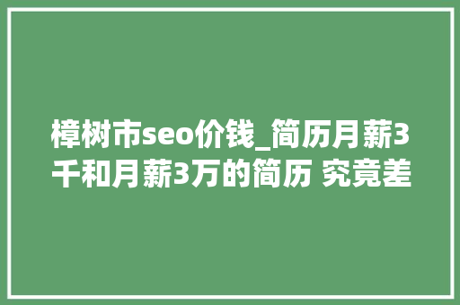 樟树市seo价钱_简历月薪3千和月薪3万的简历 究竟差在哪里 樟树市seo价钱_简历月薪3千和月薪3万的简历 究竟差在哪里 神马SEO