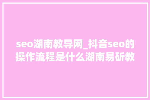 seo湖南教导网_抖音seo的操作流程是什么湖南易斫教诲来告诉你 seo湖南教导网_抖音seo的操作流程是什么湖南易斫教诲来告诉你 百度SEO