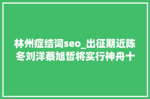 林州症结词seo_出征期近陈冬刘洋蔡旭哲将实行神舟十四号载人飞行责任 林州症结词seo_出征期近陈冬刘洋蔡旭哲将实行神舟十四号载人飞行责任 必应SEO