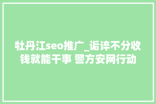 牡丹江seo推广_诟谇不分收钱就能干事 警方安网行动清除近6万条帖子 牡丹江seo推广_诟谇不分收钱就能干事 警方安网行动清除近6万条帖子 神马SEO