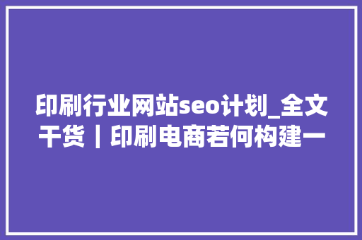 印刷行业网站seo计划_全文干货｜印刷电商若何构建一个成功的B2C网站 印刷行业网站seo计划_全文干货｜印刷电商若何构建一个成功的B2C网站 搜狗SEO