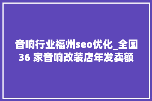 音响行业福州seo优化_全国36 家音响改装店年发卖额近6000万这位洗车工若何逆袭的 音响行业福州seo优化_全国36 家音响改装店年发卖额近6000万这位洗车工若何逆袭的 搜狗SEO