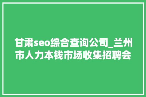 甘肃seo综合查询公司_兰州市人力本钱市场收集招聘会用工岗位招聘信息第十三期 甘肃seo综合查询公司_兰州市人力本钱市场收集招聘会用工岗位招聘信息第十三期 SEO关键词