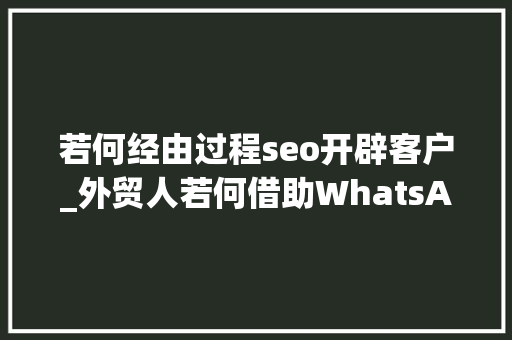 若何经由过程seo开辟客户_外贸人若何借助WhatsApp开拓客户WhatsApp开拓客户大年夜全 若何经由过程seo开辟客户_外贸人若何借助WhatsApp开拓客户WhatsApp开拓客户大年夜全 SEO关键词