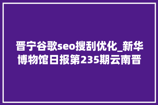 晋宁谷歌seo搜刮优化_新华博物馆日报第235期云南晋宁古滇国重大年夜考古创造滇国相印封泥出土 晋宁谷歌seo搜刮优化_新华博物馆日报第235期云南晋宁古滇国重大年夜考古创造滇国相印封泥出土 神马SEO