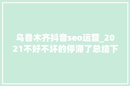 乌鲁木齐抖音seo运营_2021不好不坏的停滞了总结下自己在收集推广工作中的一些看法 乌鲁木齐抖音seo运营_2021不好不坏的停滞了总结下自己在收集推广工作中的一些看法 百度SEO