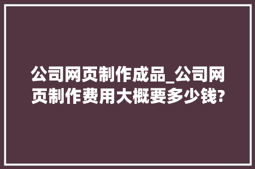 公司网页制作成品_公司网页制作费用大概要多少钱?。 公司网页制作成品_公司网页制作费用大概要多少钱?。 网站建设公司
