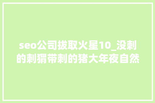 seo公司拔取火星10_没刺的刺猬带刺的猪大年夜自然果真无奇不有 seo公司拔取火星10_没刺的刺猬带刺的猪大年夜自然果真无奇不有 网站建设公司