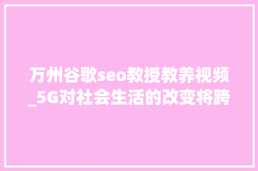万州谷歌seo教授教养视频_5G对社会生活的改变将跨越移动互联网 万州谷歌seo教授教养视频_5G对社会生活的改变将跨越移动互联网 SEO关键词