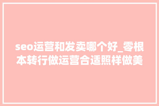 seo运营和发卖哪个好_零根本转行做运营合适照样做美工更有成长 seo运营和发卖哪个好_零根本转行做运营合适照样做美工更有成长 必应SEO