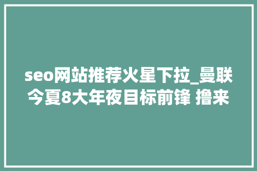 seo网站推荐火星下拉_曼联今夏8大年夜目标前锋 撸来一个可替伊布 seo网站推荐火星下拉_曼联今夏8大年夜目标前锋 撸来一个可替伊布 神马SEO