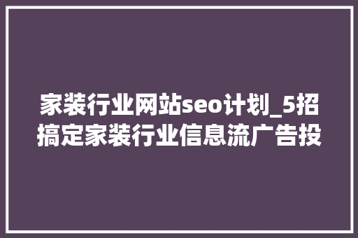 家装行业网站seo计划_5招搞定家装行业信息流广告投放增客单降成本优化客质 家装行业网站seo计划_5招搞定家装行业信息流广告投放增客单降成本优化客质 SEO关键词