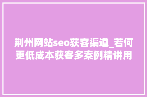 荆州网站seo获客渠道_若何更低成本获客多案例精讲用户拉新方法论 荆州网站seo获客渠道_若何更低成本获客多案例精讲用户拉新方法论 必应SEO