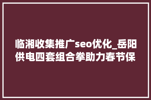 临湘收集推广seo优化_岳阳供电四套组合拳助力春节保电 临湘收集推广seo优化_岳阳供电四套组合拳助力春节保电 必应SEO