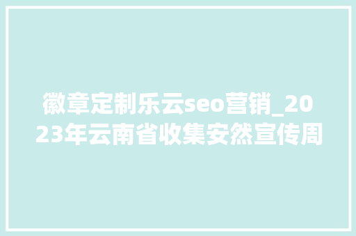 徽章定制乐云seo营销_2023年云南省收集安然宣传周将于9月11日启动 徽章定制乐云seo营销_2023年云南省收集安然宣传周将于9月11日启动 SEO关键词