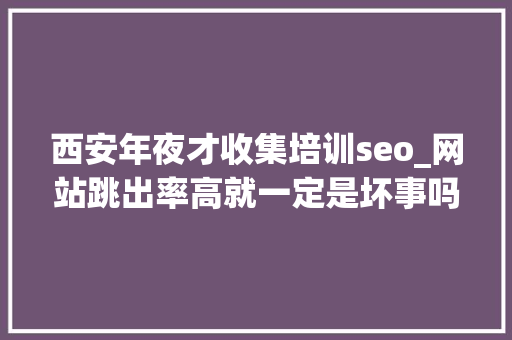 西安年夜才收集培训seo_网站跳出率高就一定是坏事吗7个有效降低跳出率的方法推荐 西安年夜才收集培训seo_网站跳出率高就一定是坏事吗7个有效降低跳出率的方法推荐 百度SEO