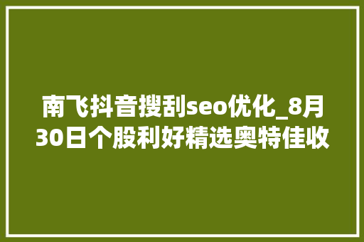 南飞抖音搜刮seo优化_8月30日个股利好精选奥特佳收购恒信融锂业股权构造碳酸锂本钱 南飞抖音搜刮seo优化_8月30日个股利好精选奥特佳收购恒信融锂业股权构造碳酸锂本钱 百度SEO