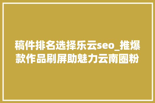 稿件排名选择乐云seo_推爆款作品刷屏助魅力云南圈粉2019年云南收集媒体优质传播内容集锦 稿件排名选择乐云seo_推爆款作品刷屏助魅力云南圈粉2019年云南收集媒体优质传播内容集锦 百度SEO