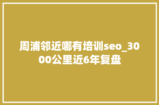 周浦邻近哪有培训seo_3000公里近6年复盘 周浦邻近哪有培训seo_3000公里近6年复盘 百度SEO