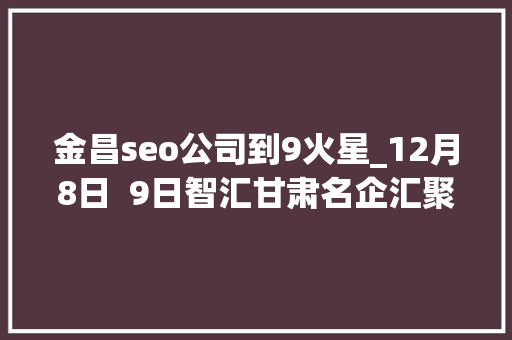 金昌seo公司到9火星_12月8日  9日智汇甘肃名企汇聚大年夜型人才招聘会 金昌seo公司到9火星_12月8日  9日智汇甘肃名企汇聚大年夜型人才招聘会 百度SEO