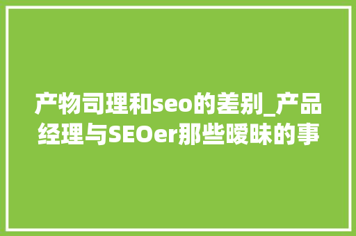 产物司理和seo的差别_产品经理与SEOer那些暧昧的事儿 产物司理和seo的差别_产品经理与SEOer那些暧昧的事儿 神马SEO
