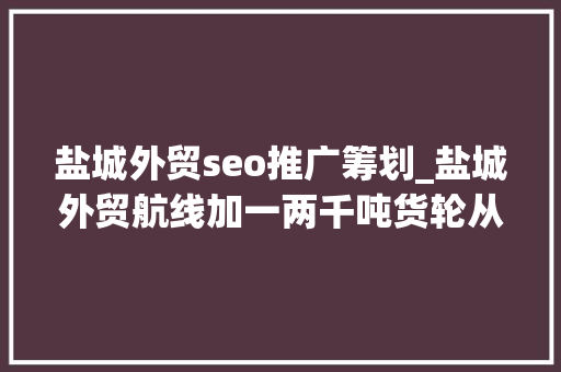 盐城外贸seo推广筹划_盐城外贸航线加一两千吨货轮从盐城驶向符拉迪沃斯托克港 盐城外贸seo推广筹划_盐城外贸航线加一两千吨货轮从盐城驶向符拉迪沃斯托克港 神马SEO