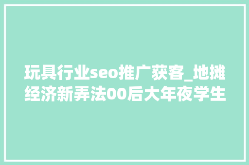 玩具行业seo推广获客_地摊经济新弄法00后大年夜学生卖玩具三天轻松获客1000人 玩具行业seo推广获客_地摊经济新弄法00后大年夜学生卖玩具三天轻松获客1000人 网站建设公司