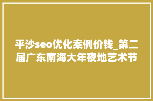 平沙seo优化案例价钱_第二届广东南海大年夜地艺术节11月等你来 平沙seo优化案例价钱_第二届广东南海大年夜地艺术节11月等你来 必应SEO