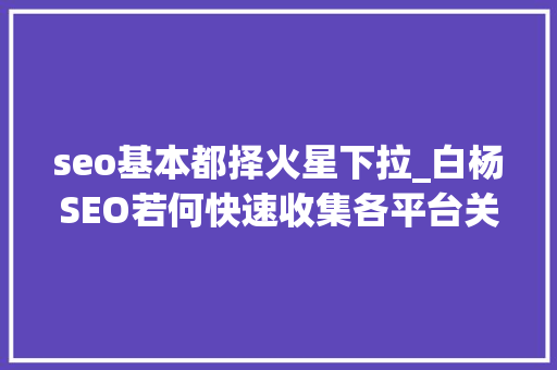 seo基本都择火星下拉_白杨SEO若何快速收集各平台关键词搜索下拉词及精准长尾词 seo基本都择火星下拉_白杨SEO若何快速收集各平台关键词搜索下拉词及精准长尾词 SEO关键词