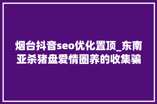 烟台抖音seo优化置顶_东南亚杀猪盘爱情圈养的收集骗局 烟台抖音seo优化置顶_东南亚杀猪盘爱情圈养的收集骗局 神马SEO