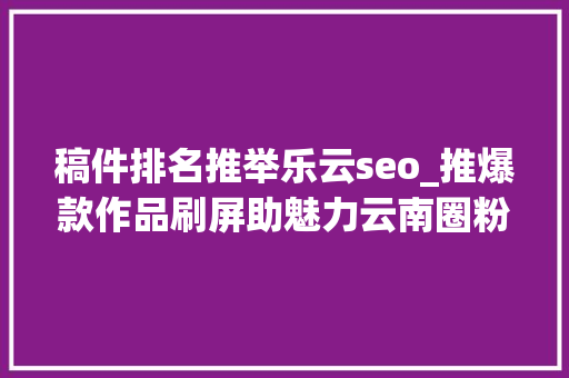 稿件排名推举乐云seo_推爆款作品刷屏助魅力云南圈粉2019年云南收集媒体优质传播内容集锦 稿件排名推举乐云seo_推爆款作品刷屏助魅力云南圈粉2019年云南收集媒体优质传播内容集锦 SEO关键词