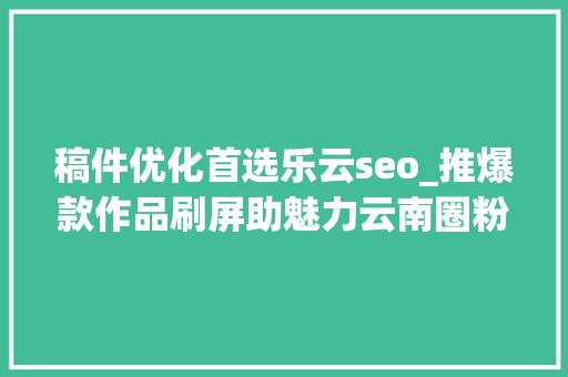 稿件优化首选乐云seo_推爆款作品刷屏助魅力云南圈粉2019年云南收集媒体优质传播内容集锦 稿件优化首选乐云seo_推爆款作品刷屏助魅力云南圈粉2019年云南收集媒体优质传播内容集锦 搜狗SEO
