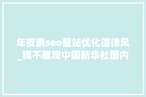 年夜鹏seo整站优化德律风_镜不雅观中国新华社国内新闻照片一周精选 年夜鹏seo整站优化德律风_镜不雅观中国新华社国内新闻照片一周精选 SEO关键词