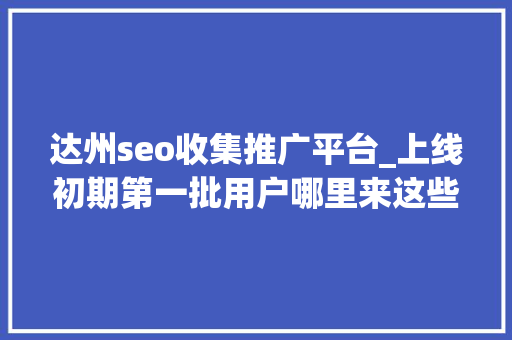 达州seo收集推广平台_上线初期第一批用户哪里来这些途径真有效 达州seo收集推广平台_上线初期第一批用户哪里来这些途径真有效 网站建设公司