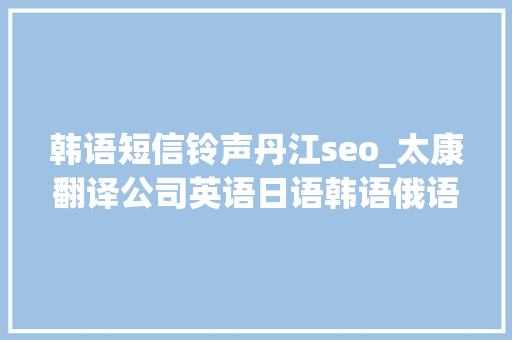 韩语短信铃声丹江seo_太康翻译公司英语日语韩语俄语德语法语等翻译做事 韩语短信铃声丹江seo_太康翻译公司英语日语韩语俄语德语法语等翻译做事 网站建设公司