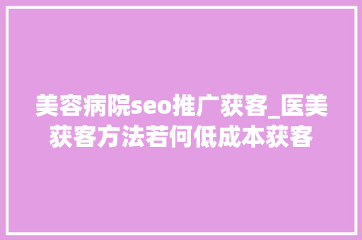 美容病院seo推广获客_医美获客方法若何低成本获客 美容病院seo推广获客_医美获客方法若何低成本获客 搜狗SEO