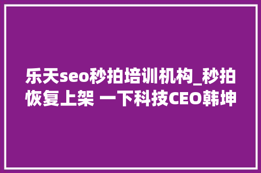 乐天seo秒拍培训机构_秒拍恢复上架 一下科技CEO韩坤从新出发 砥砺前行 乐天seo秒拍培训机构_秒拍恢复上架 一下科技CEO韩坤从新出发 砥砺前行 网站建设公司