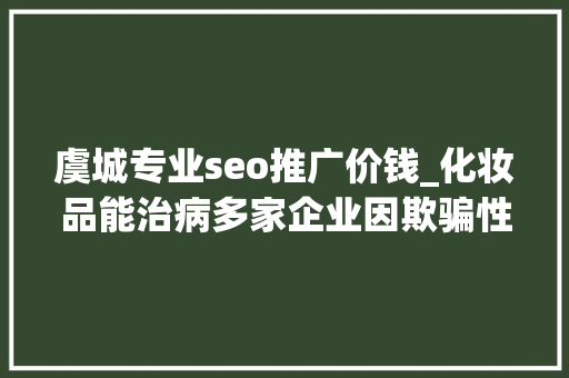 虞城专业seo推广价钱_化妆品能治病多家企业因欺骗性宣传被罚  2024年第17期曝光台